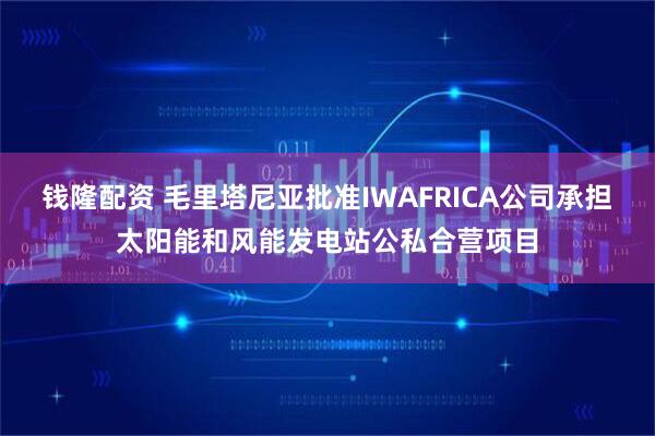 钱隆配资 毛里塔尼亚批准IWAFRICA公司承担太阳能和风能发电站公私合营项目