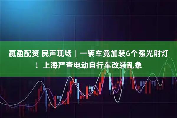 赢盈配资 民声现场｜一辆车竟加装6个强光射灯！上海严查电动自行车改装乱象