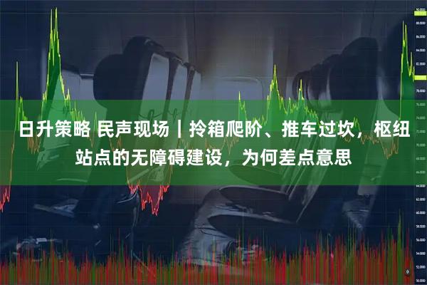 日升策略 民声现场｜拎箱爬阶、推车过坎，枢纽站点的无障碍建设，为何差点意思