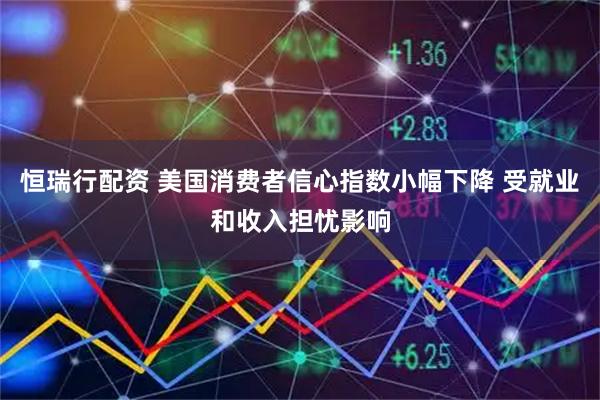 恒瑞行配资 美国消费者信心指数小幅下降 受就业和收入担忧影响