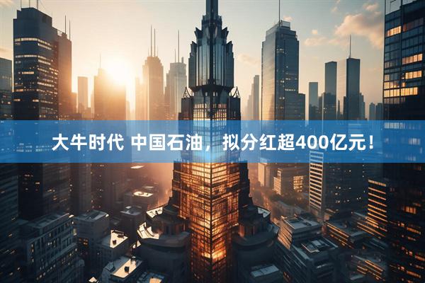 大牛时代 中国石油，拟分红超400亿元！