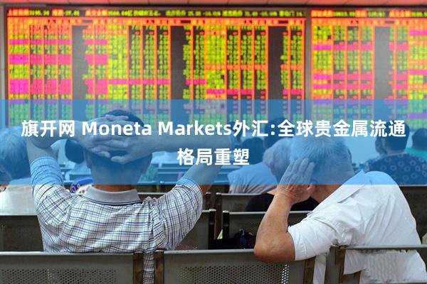 旗开网 Moneta Markets外汇:全球贵金属流通格局重塑