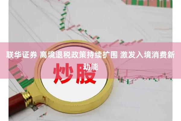 联华证券 离境退税政策持续扩围 激发入境消费新动能