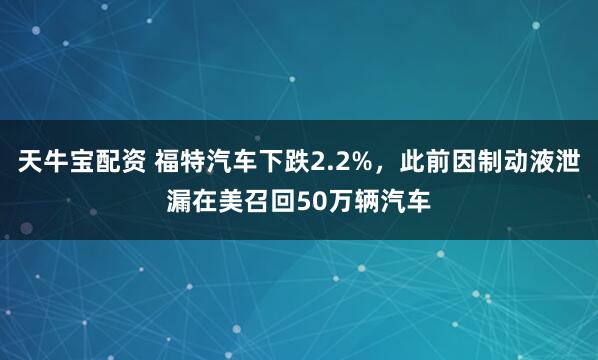 天牛宝配资 福特汽车下跌2.2%，此前因制动液泄漏在美召回50万辆汽车