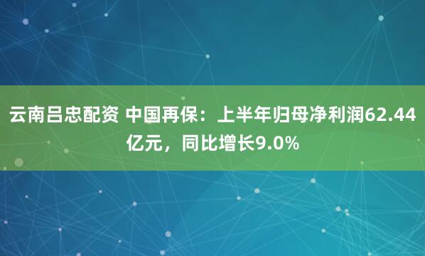 云南吕忠配资 中国再保：上半年归母净利润62.44亿元，同比增长9.0%