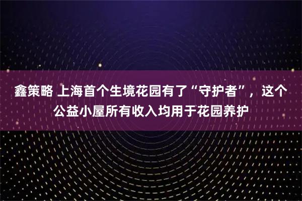 鑫策略 上海首个生境花园有了“守护者”，这个公益小屋所有收入均用于花园养护