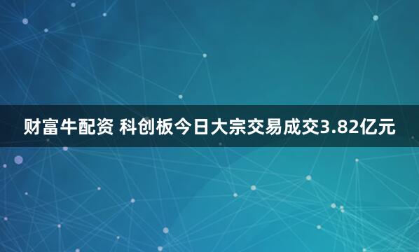 财富牛配资 科创板今日大宗交易成交3.82亿元