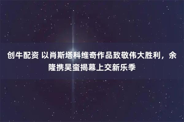 创牛配资 以肖斯塔科维奇作品致敬伟大胜利，余隆携吴蛮揭幕上交新乐季