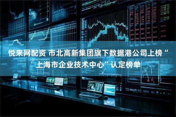悦来网配资 市北高新集团旗下数据港公司上榜“上海市企业技术中心”认定榜单