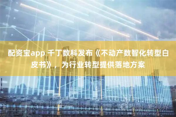 配资宝app 千丁数科发布《不动产数智化转型白皮书》，为行业转型提供落地方案