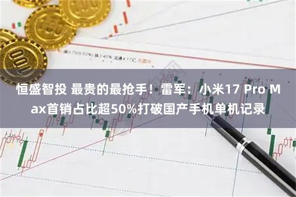 恒盛智投 最贵的最抢手！雷军：小米17 Pro Max首销占比超50%打破国产手机单机记录