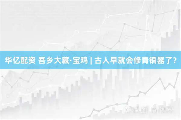 华亿配资 吾乡大藏·宝鸡 | 古人早就会修青铜器了？