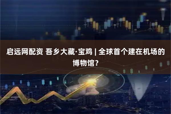 启远网配资 吾乡大藏·宝鸡 | 全球首个建在机场的博物馆？