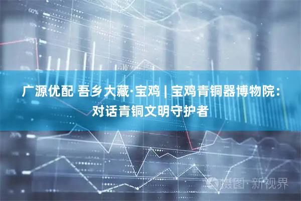 广源优配 吾乡大藏·宝鸡 | 宝鸡青铜器博物院：对话青铜文明守护者