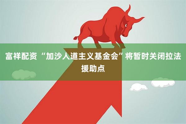 富祥配资 “加沙人道主义基金会”将暂时关闭拉法援助点