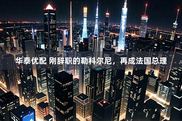 华泰优配 刚辞职的勒科尔尼，再成法国总理