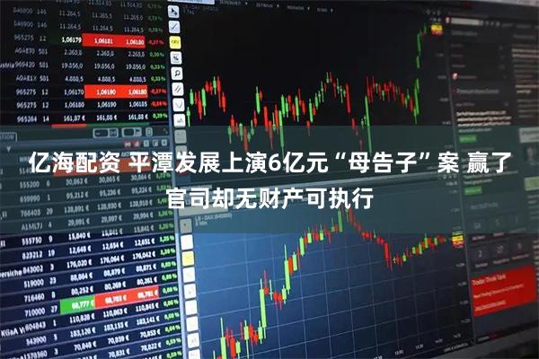 亿海配资 平潭发展上演6亿元“母告子”案 赢了官司却无财产可执行