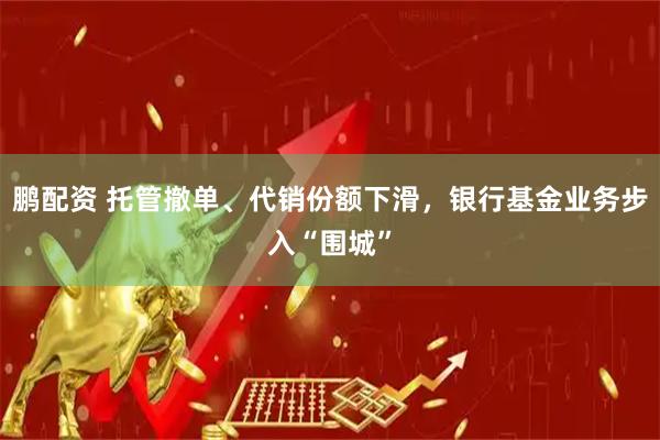 鹏配资 托管撤单、代销份额下滑，银行基金业务步入“围城”