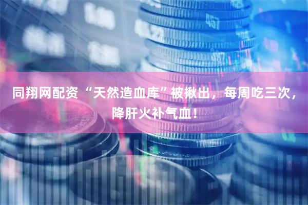同翔网配资 “天然造血库”被揪出，每周吃三次，降肝火补气血！