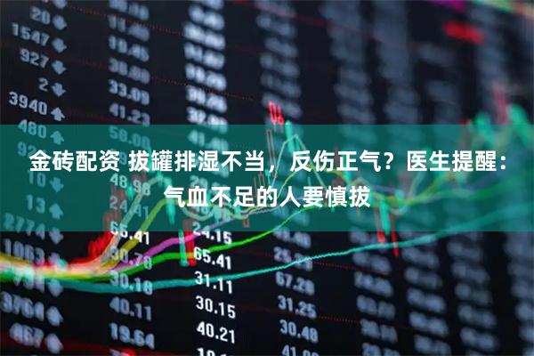 金砖配资 拔罐排湿不当，反伤正气？医生提醒：气血不足的人要慎拔