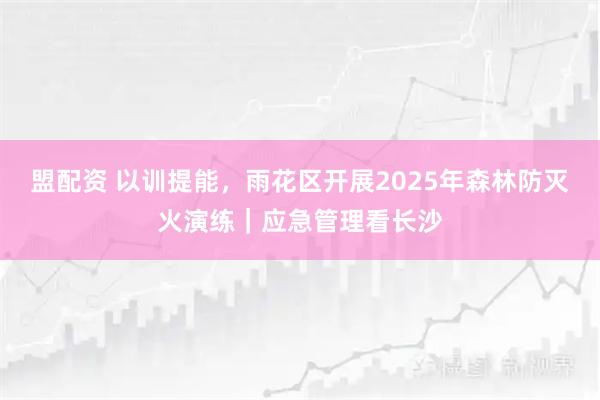 盟配资 以训提能，雨花区开展2025年森林防灭火演练｜应急管理看长沙