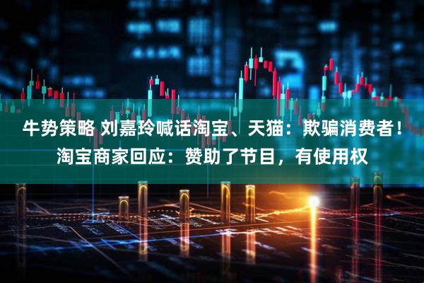 牛势策略 刘嘉玲喊话淘宝、天猫：欺骗消费者！淘宝商家回应：赞助了节目，有使用权