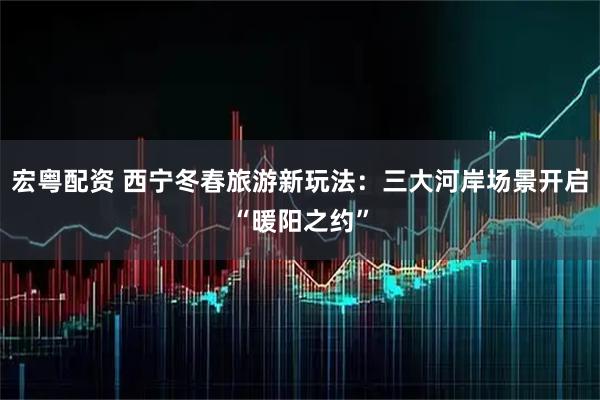 宏粤配资 西宁冬春旅游新玩法:三大河岸场景开启“暖阳之约”