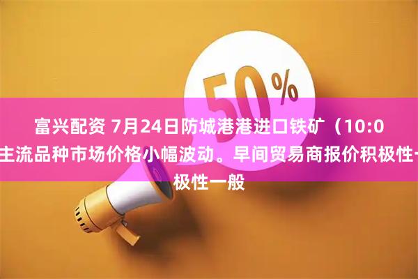 富兴配资 7月24日防城港港进口铁矿（10:00）主流品种市场价格小幅波动。早间贸易商报价积极性一般