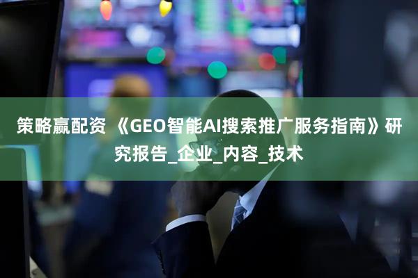 策略赢配资 《GEO智能AI搜索推广服务指南》研究报告_企业_内容_技术