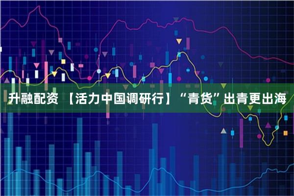 升融配资 【活力中国调研行】“青货”出青更出海