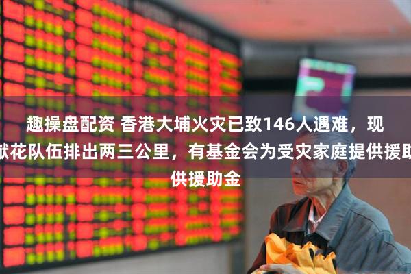 趣操盘配资 香港大埔火灾已致146人遇难，现场献花队伍排出两三公里，有基金会为受灾家庭提供援助金