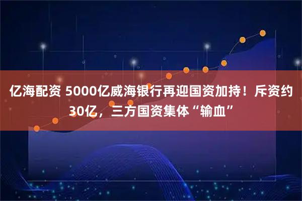 亿海配资 5000亿威海银行再迎国资加持！斥资约30亿，三方国资集体“输血”