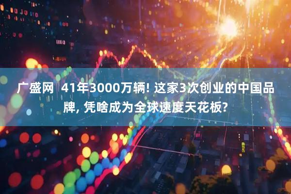 广盛网  41年3000万辆! 这家3次创业的中国品牌, 凭啥成为全球速度天花板?