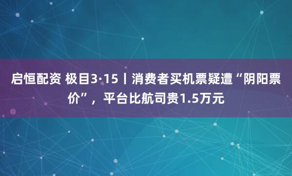 启恒配资 极目3·15丨消费者买机票疑遭“阴阳票价”,平台比航司贵1.5万元