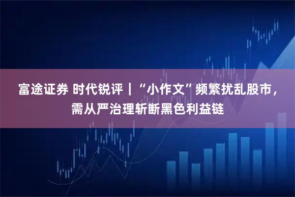 富途证券 时代锐评｜“小作文”频繁扰乱股市，需从严治理斩断黑色利益链