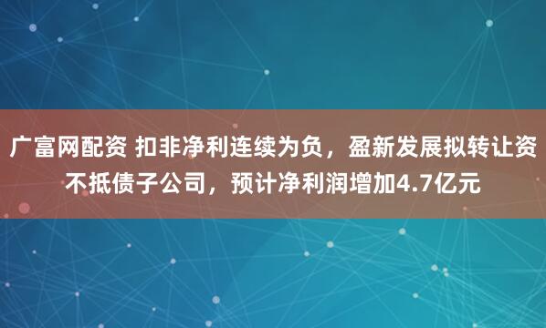 广富网配资 扣非净利连续为负，盈新发展拟转让资不抵债子公司，预计净利润增加4.7亿元
