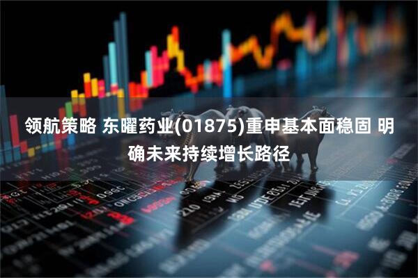 领航策略 东曜药业(01875)重申基本面稳固 明确未来持续增长路径