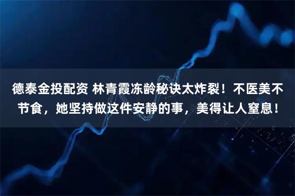 德泰金投配资 林青霞冻龄秘诀太炸裂！不医美不节食，她坚持做这件安静的事，美得让人窒息！