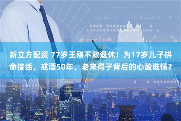 新立方配资 77岁王刚不敢退休！为17岁儿子拼命接活，戒酒50年，老来得子背后的心酸谁懂？